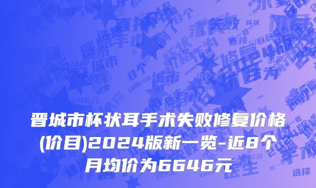 晋城市杯状耳手术失败修复价格(价目)2024版新一览-近8个月均价为6646元