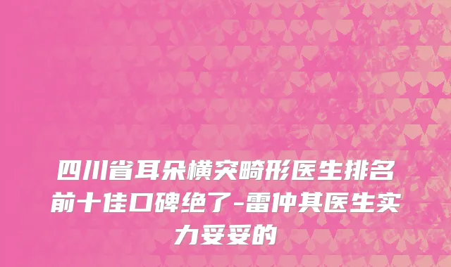 四川省耳朵横突畸形医生排名前十佳口碑绝了-雷仲其医生实力妥妥的