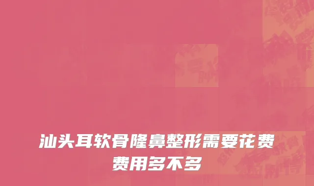 汕头耳软骨隆鼻整形需要花费费用多不多