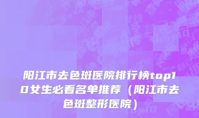 阳江市去色斑医院排行榜top10女生必看名单推荐（阳江市去色斑整形医院）