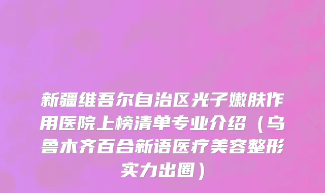 新疆维吾尔自治区光子嫩肤作用医院上榜清单专业介绍（乌鲁木齐百合新语医疗美容整形实力出圈）