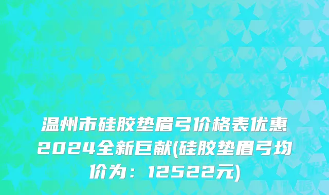 温州市硅胶垫眉弓价格表优惠2024全新巨献(硅胶垫眉弓均价为：12522元)