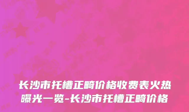 长沙市托槽正畸价格收费表火热曝光一览-长沙市托槽正畸价格