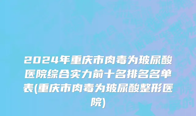 2024年重庆市肉毒为玻尿酸医院综合实力前十名排名名单表(重庆市肉毒为玻尿酸整形医院)
