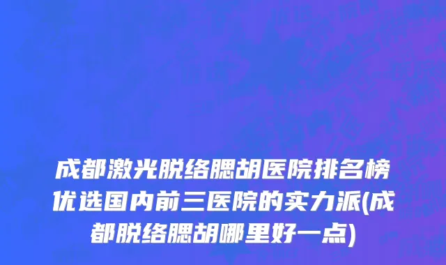 成都激光脱络腮胡医院排名榜优选国内前三医院的实力派(成都脱络腮胡哪里好一点)