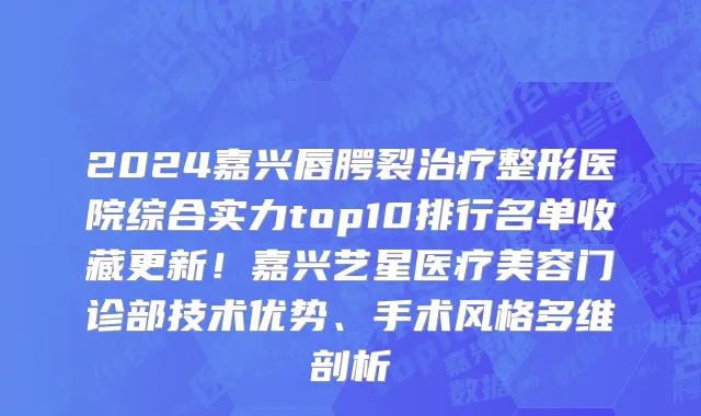 2024嘉兴唇腭裂治疗整形医院综合实力top10排行名单收藏更新!嘉兴艺星医疗美容门诊部技术优势、手术风格多维剖析