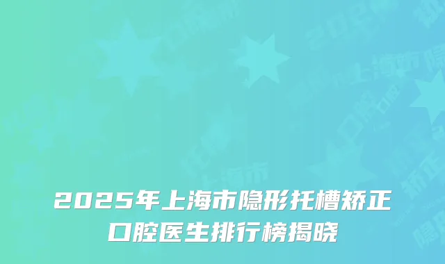 2025年上海市隐形托槽矫正口腔医生排行榜揭晓