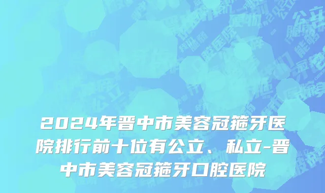 2024年晋中市美容冠箍牙医院排行前十位有公立、私立-晋中市美容冠箍牙口腔医院