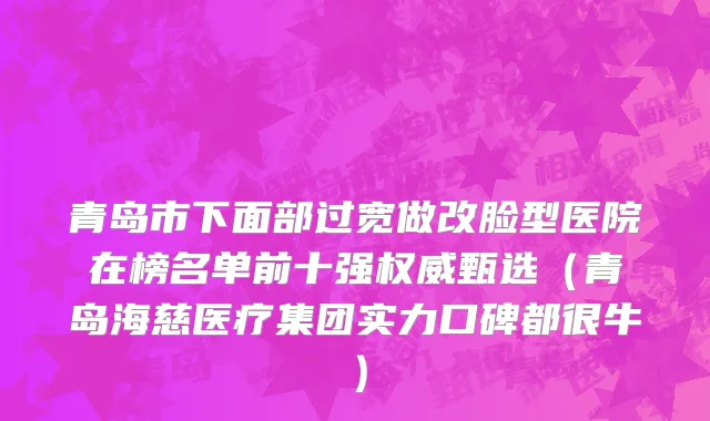 青岛市下面部过宽做改脸型医院在榜名单前十强权威甄选（青岛海慈医疗集团实力口碑都很牛）
