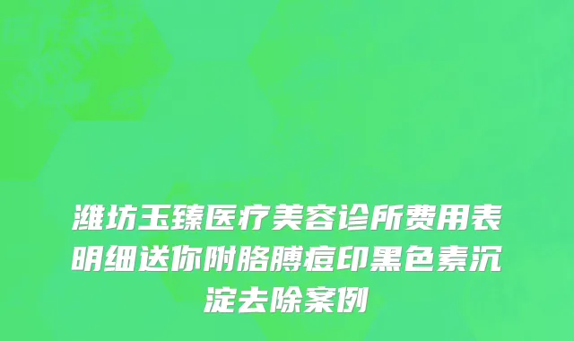 潍坊玉臻医疗美容诊所费用表明细送你附胳膊痘印黑色素沉淀去除案例