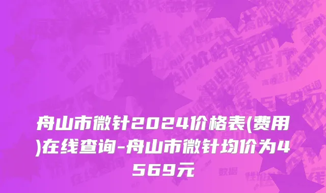 舟山市微针2024价格表(费用)在线查询-舟山市微针均价为4569元