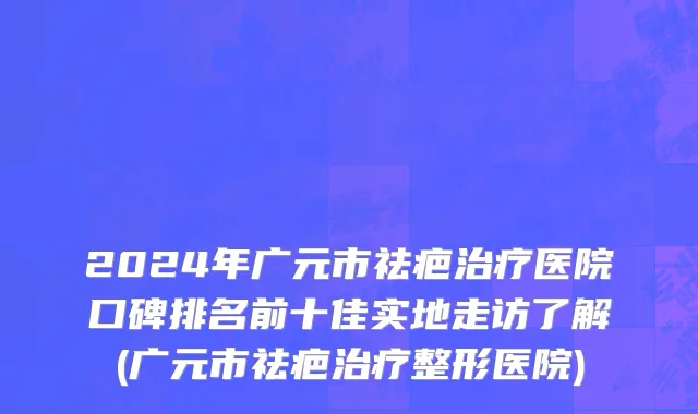 2024年广元市祛疤治疗医院口碑排名前十佳实地走访了解(广元市祛疤治疗整形医院)