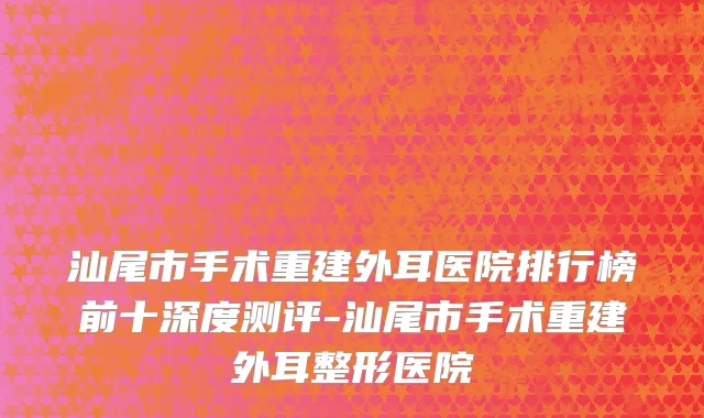 汕尾市手术重建外耳医院排行榜前十深度测评-汕尾市手术重建外耳整形医院