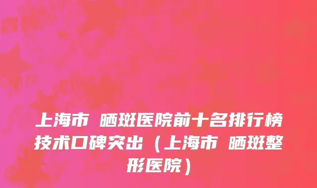 上海市袪晒斑医院前十名排行榜技术口碑突出（上海市袪晒斑整形医院）