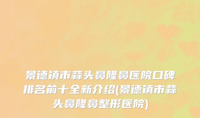 景德镇市蒜头鼻隆鼻医院口碑排名前十全新介绍(景德镇市蒜头鼻隆鼻整形医院)