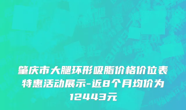 肇庆市大腿环形吸脂价格价位表特惠活动展示-近8个月均价为12443元
