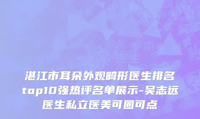 湛江市耳朵外观畸形医生排名top10强热评名单展示-吴志远医生私立医美可圈可点
