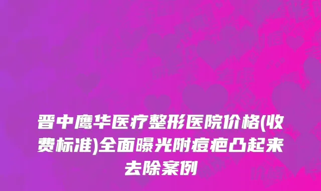 晋中鹰华医疗整形医院价格(收费标准)全面曝光附痘疤凸起来去除案例