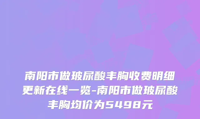 南阳市做玻尿酸丰胸收费明细更新在线一览-南阳市做玻尿酸丰胸均价为5498元