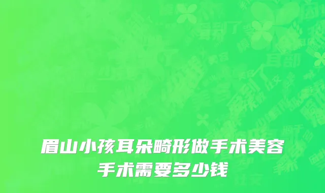 眉山小孩耳朵畸形做手术美容手术需要多少钱