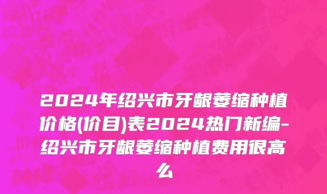 2024年绍兴市牙龈萎缩种植价格(价目)表2024热门新编-绍兴市牙龈萎缩种植费用很高么