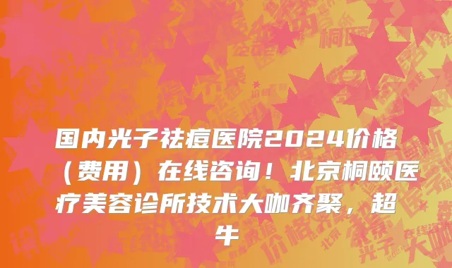 国内光子祛痘医院2024价格（费用）在线咨询！北京桐颐医疗美容诊所技术大咖齐聚，超牛