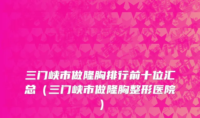 三门峡市做隆胸排行前十位汇总（三门峡市做隆胸整形医院）