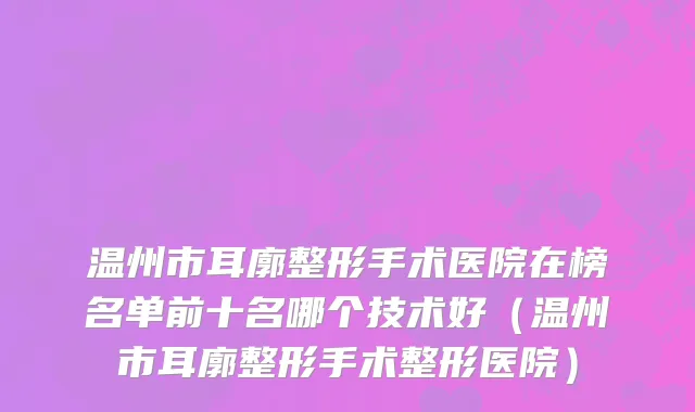 温州市耳廓整形手术医院在榜名单前十名哪个技术好（温州市耳廓整形手术整形医院）