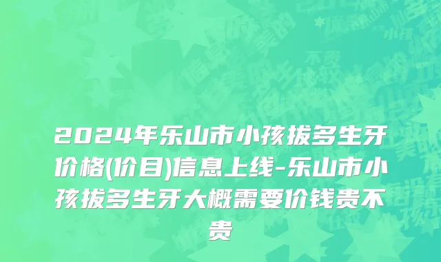 2024年乐山市小孩拔多生牙价格(价目)信息上线-乐山市小孩拔多生牙大概需要价钱贵不贵