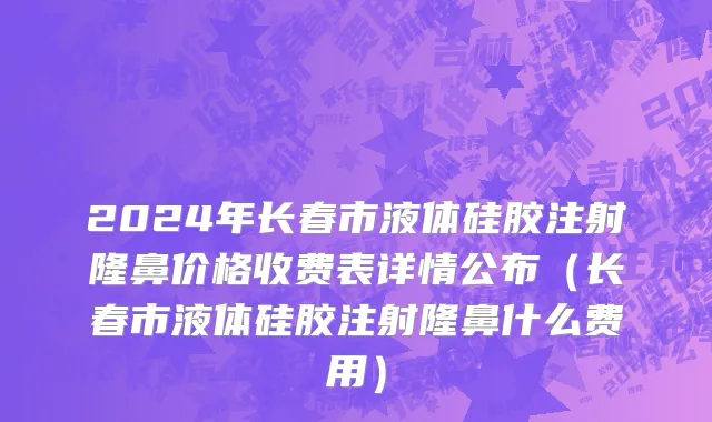 2024年长春市液体硅胶注射隆鼻价格收费表详情公布（长春市液体硅胶注射隆鼻什么费用）