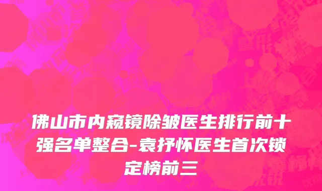 佛山市内窥镜除皱医生排行前十强名单整合-袁抒怀医生首次锁定榜前三