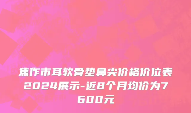 焦作市耳软骨垫鼻尖价格价位表2024展示-近8个月均价为7600元