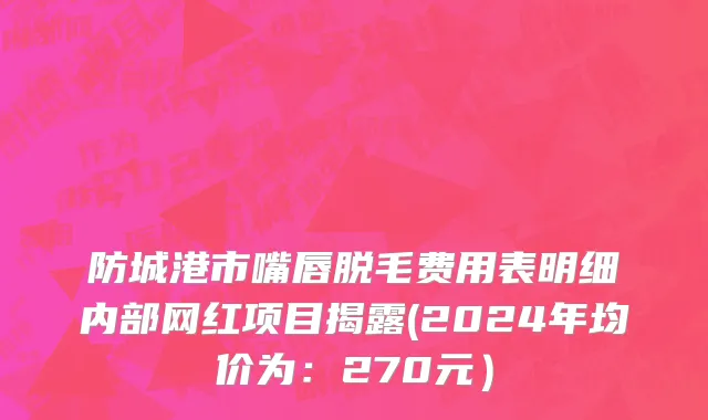 防城港市嘴唇脱毛费用表明细内部网红项目揭露(2024年均价为：270元）