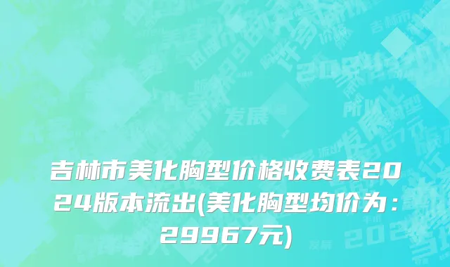 吉林市美化胸型价格收费表2024版本流出(美化胸型均价为：29967元)