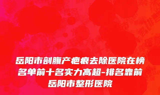 岳阳市剖腹产疤痕去除医院在榜名单前十名实力高超-排名靠前岳阳市整形医院