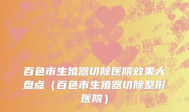 百色市生殖器切除医院效果大盘点（百色市生殖器切除整形医院）