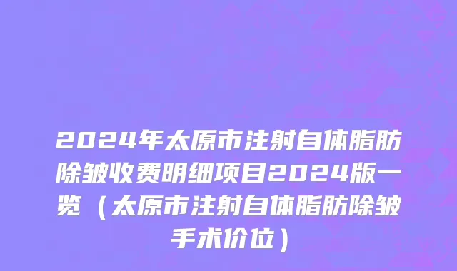 2024年太原市注射自体脂肪除皱收费明细项目2024版一览（太原市注射自体脂肪除皱手术价位）