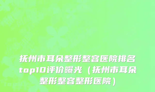 抚州市耳朵整形整容医院排名top10评价曝光（抚州市耳朵整形整容整形医院）