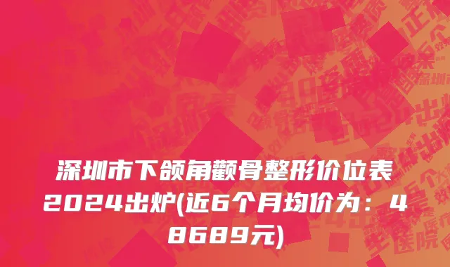 深圳市下颌角颧骨整形价位表2024出炉(近6个月均价为：48689元)