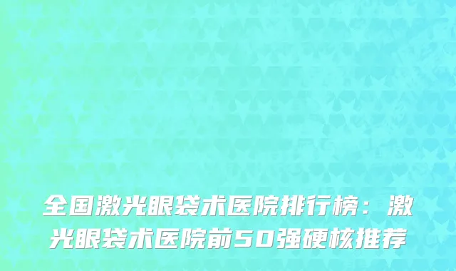 全国激光眼袋术医院排行榜：激光眼袋术医院前50强硬核推荐