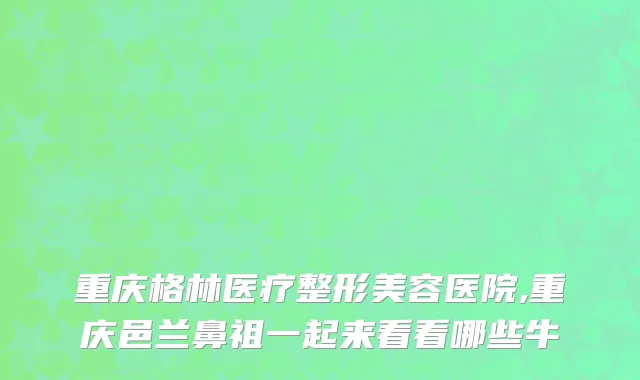 重庆格林医疗整形美容医院,重庆邑兰鼻祖一起来看看哪些牛
