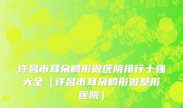 许昌市耳朵畸形做医院排行十强大全（许昌市耳朵畸形做整形医院）