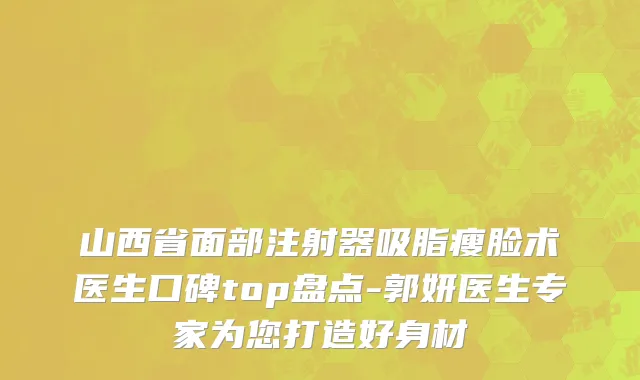 山西省面部注射器吸脂瘦脸术医生口碑top盘点-郭妍医生专家为您打造好身材