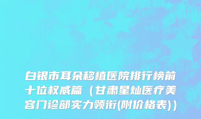 白银市耳朵移植医院排行榜前十位权威篇（甘肃星灿医疗美容门诊部实力领衔(附价格表)）