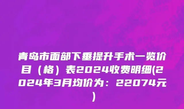 青岛市面部下垂提升手术一览价目（格）表2024收费明细(2024年3月均价为：22074元）