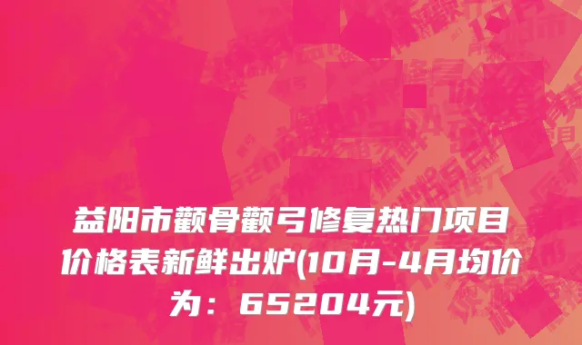 益阳市颧骨颧弓修复热门项目价格表新鲜出炉(10月-4月均价为：65204元)