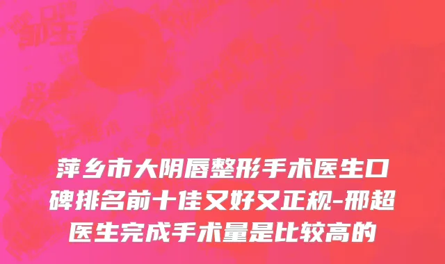 萍乡市大阴唇整形手术医生口碑排名前十佳又好又正规-邢超医生完成手术量是比较高的