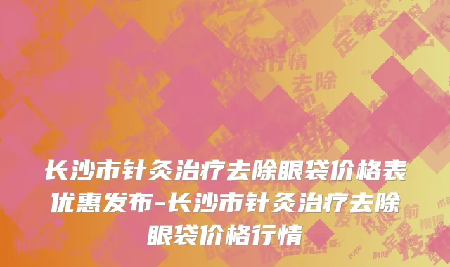 长沙市针灸治疗去除眼袋价格表优惠发布-长沙市针灸治疗去除眼袋价格行情