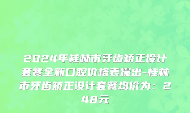 2024年桂林市牙齿矫正设计套餐全新口腔价格表爆出-桂林市牙齿矫正设计套餐均价为：248元