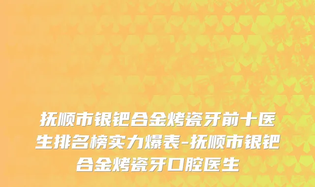 抚顺市银钯合金烤瓷牙前十医生排名榜实力爆表-抚顺市银钯合金烤瓷牙口腔医生